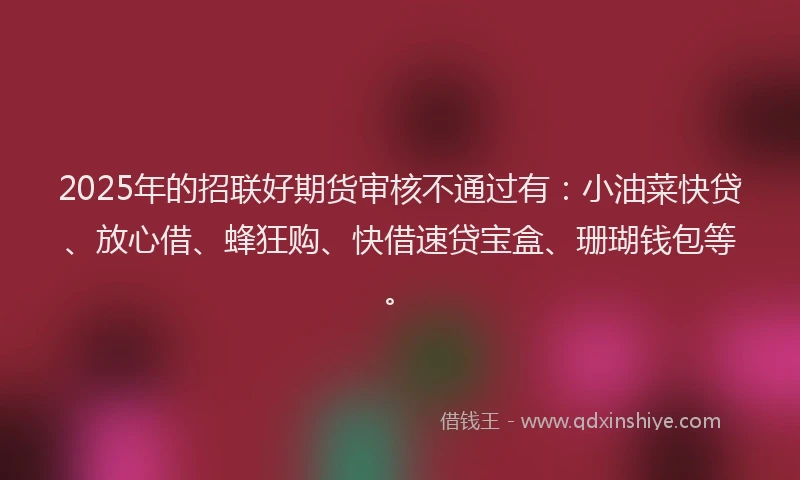 2025年的招联好期货审核不通过有：小油菜快贷、放心借、蜂狂购、快借速贷宝盒、珊瑚钱包等。