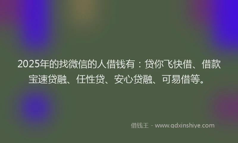 2025年的找微信的人借钱有：贷你飞快借、借款宝速贷融、任性贷、安心贷融、可易借等。