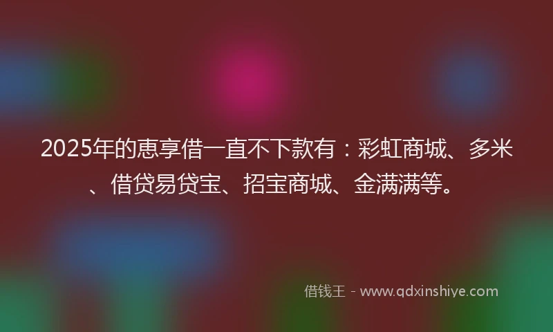 2025年的恵享借一直不下款有：彩虹商城、多米、借贷易贷宝、招宝商城、金满满等。