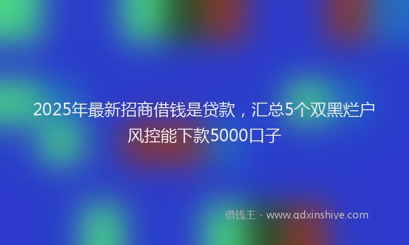 2025年最新招商借钱是贷款，汇总5个双黑烂户风控能下款5000口子