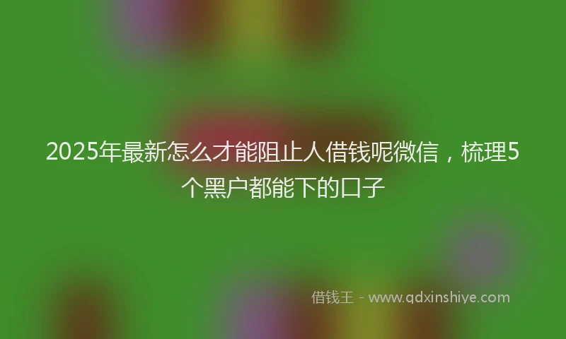 2025年最新怎么才能阻止人借钱呢微信，梳理5个黑户都能下的口子