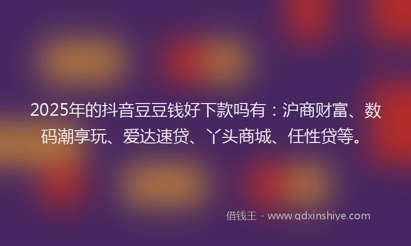 2025年的抖音豆豆钱好下款吗有：沪商财富、数码潮享玩、爱达速贷、丫头商城、任性贷等。