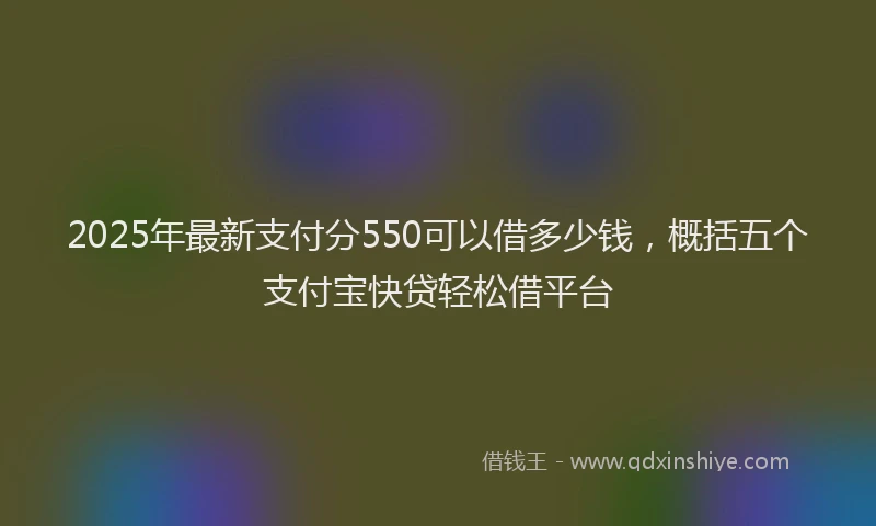 2025年最新支付分550可以借多少钱，概括五个支付宝快贷轻松借平台