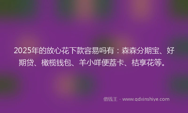 2025年的放心花下款容易吗有：森森分期宝、好期贷、橄榄钱包、羊小咩便荔卡、桔享花等。