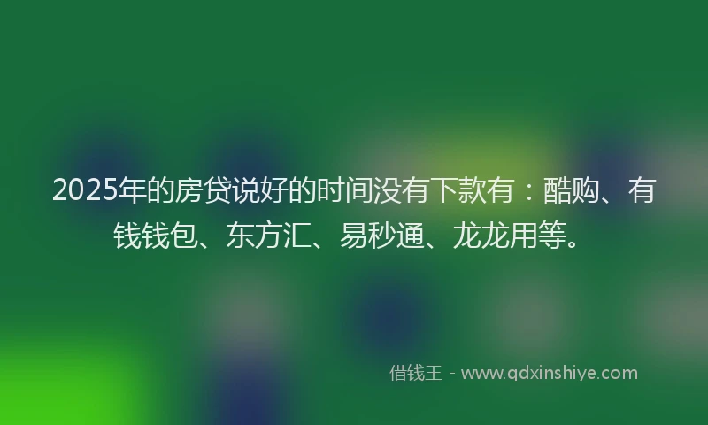 2025年的房贷说好的时间没有下款有：酷购、有钱钱包、东方汇、易秒通、龙龙用等。