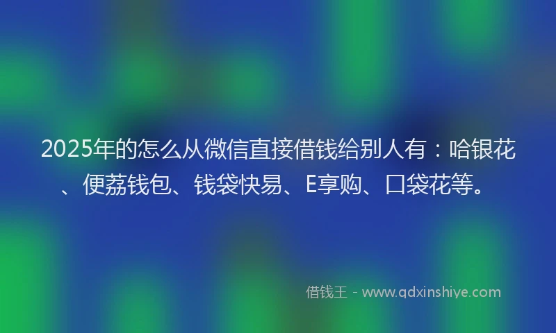 2025年的怎么从微信直接借钱给别人有：哈银花、便荔钱包、钱袋快易、E享购、口袋花等。