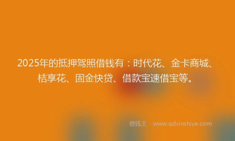 2025年的抵押驾照借钱有：时代花、金卡商城、桔享花、固金快贷、借款宝速借宝等。