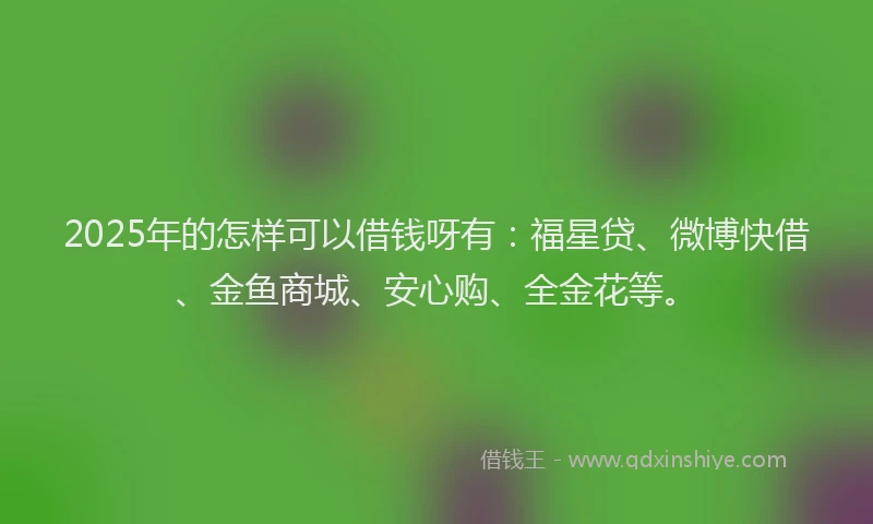 2025年的怎样可以借钱呀有：福星贷、微博快借、金鱼商城、安心购、全金花等。