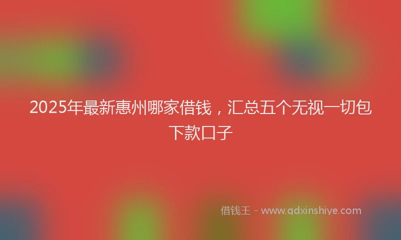 2025年最新惠州哪家借钱，汇总五个无视一切包下款口子