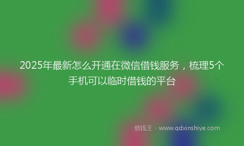 2025年最新怎么开通在微信借钱服务，梳理5个手机可以临时借钱的平台