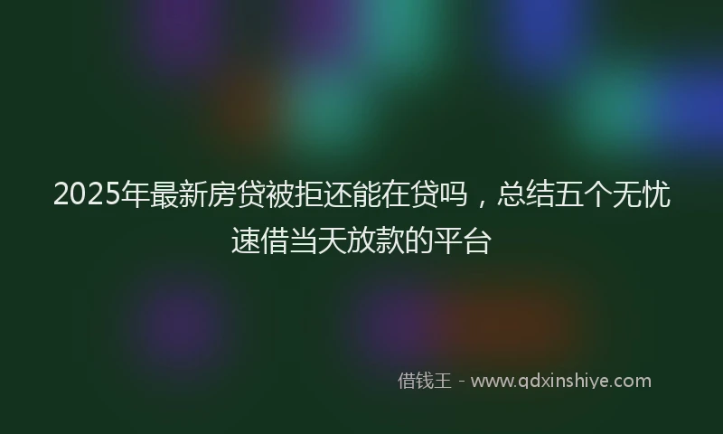 2025年最新房贷被拒还能在贷吗，总结五个无忧速借当天放款的平台