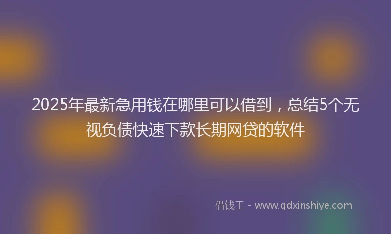 2025年最新急用钱在哪里可以借到，总结5个无视负债快速下款长期网贷的软件