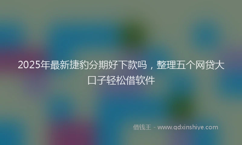 2025年最新捷豹分期好下款吗，整理五个网贷大口子轻松借软件