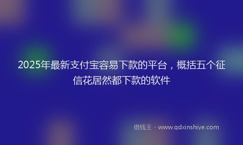 2025年最新支付宝容易下款的平台，概括五个征信花居然都下款的软件