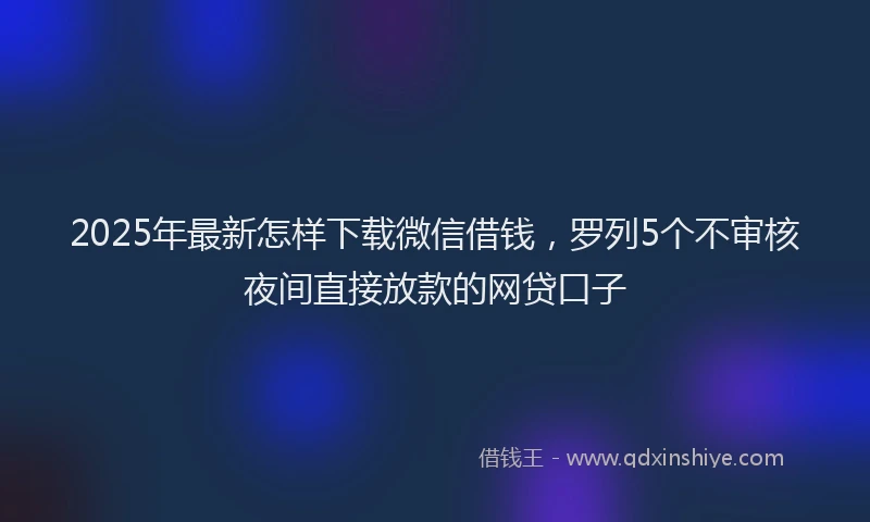 2025年最新怎样下载微信借钱，罗列5个不审核夜间直接放款的网贷口子