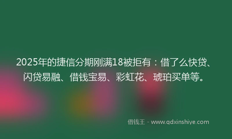 2025年的捷信分期刚满18被拒有：借了么快贷、闪贷易融、借钱宝易、彩虹花、琥珀买单等。