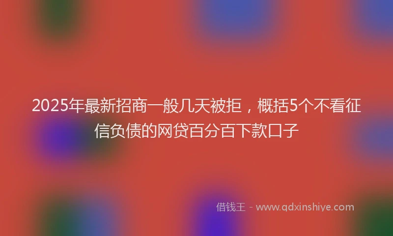 2025年最新招商一般几天被拒，概括5个不看征信负债的网贷百分百下款口子