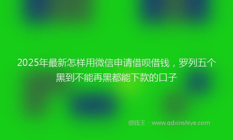 2025年最新怎样用微信申请借呗借钱，罗列五个黑到不能再黑都能下款的口子