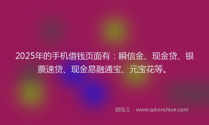 2025年的手机借钱页面有：瞬信金、现金贷、银票速贷、现金易融通宝、元宝花等。