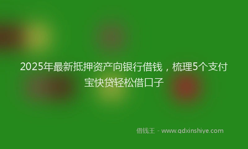 2025年最新抵押资产向银行借钱，梳理5个支付宝快贷轻松借口子