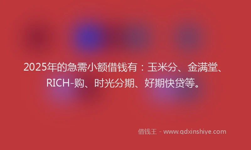 2025年的急需小额借钱有：玉米分、金满堂、RICH-购、时光分期、好期快贷等。