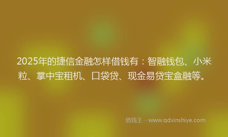 2025年的捷信金融怎样借钱有：智融钱包、小米粒、掌中宝租机、口袋贷、现金易贷宝盒融等。