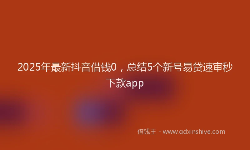 2025年最新抖音借钱0，总结5个新号易贷速审秒下款app