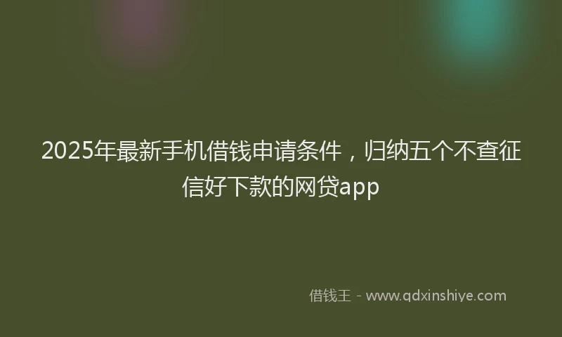 2025年最新手机借钱申请条件，归纳五个不查征信好下款的网贷app
