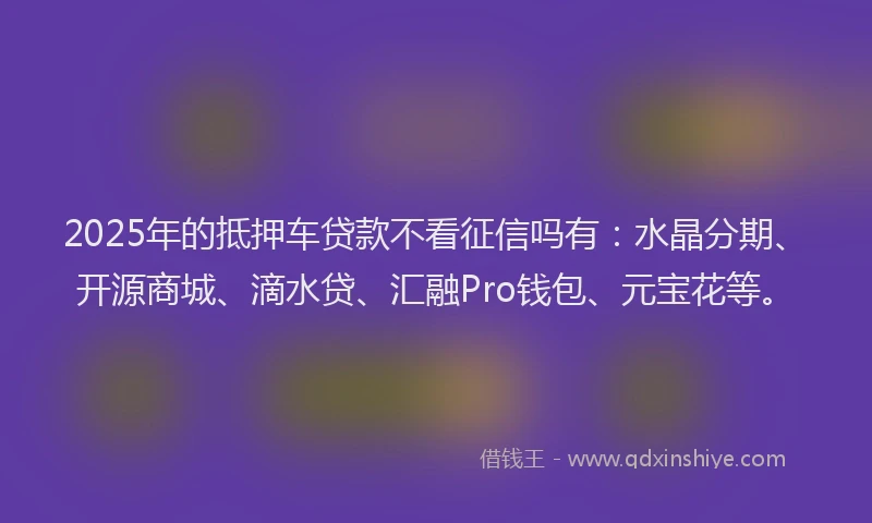 2025年的抵押车贷款不看征信吗有：水晶分期、开源商城、滴水贷、汇融Pro钱包、元宝花等。