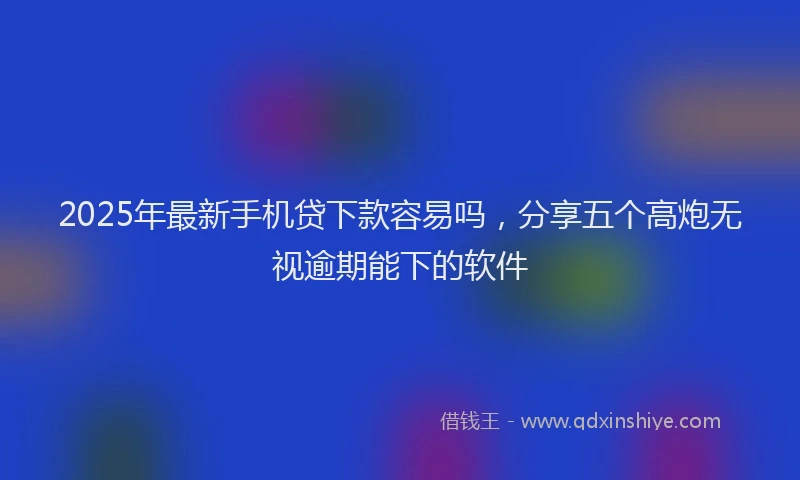 2025年最新手机贷下款容易吗，分享五个高炮无视逾期能下的软件