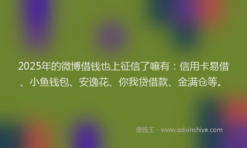 2025年的微博借钱也上征信了嘛有：信用卡易借、小鱼钱包、安逸花、你我贷借款、金满仓等。