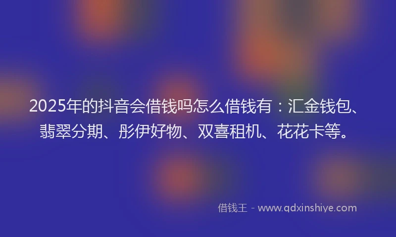 2025年的抖音会借钱吗怎么借钱有：汇金钱包、翡翠分期、彤伊好物、双喜租机、花花卡等。