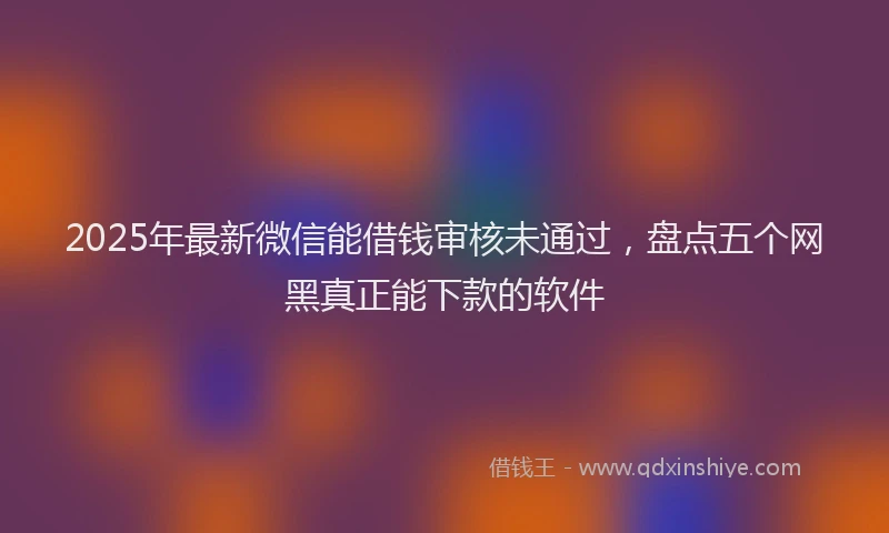 2025年最新微信能借钱审核未通过，盘点五个网黑真正能下款的软件