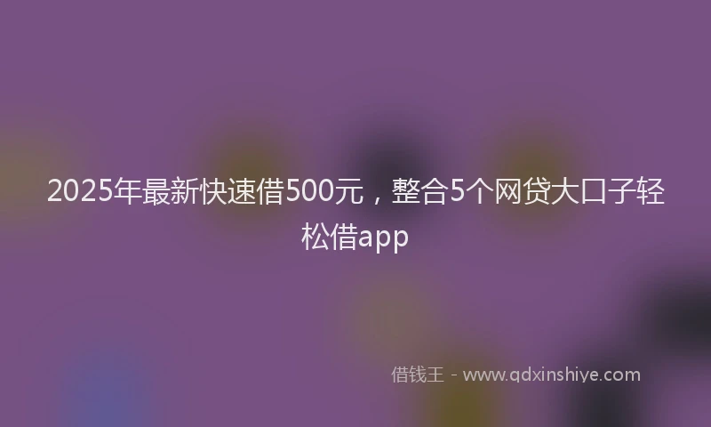 2025年最新快速借500元，整合5个网贷大口子轻松借app