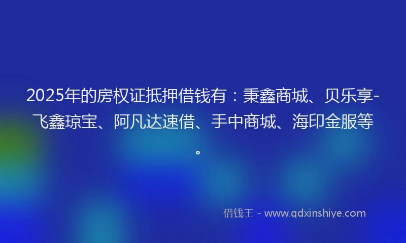 2025年的房权证抵押借钱有：秉鑫商城、贝乐享-飞鑫琼宝、阿凡达速借、手中商城、海印金服等。