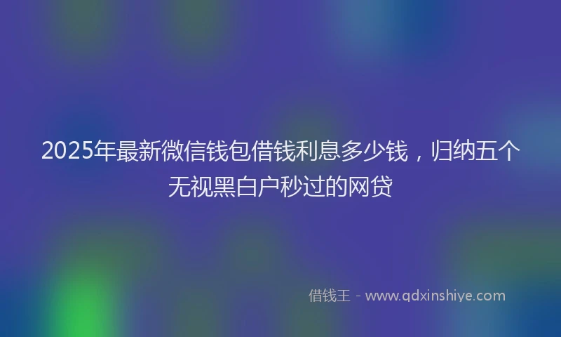 2025年最新微信钱包借钱利息多少钱，归纳五个无视黑白户秒过的网贷