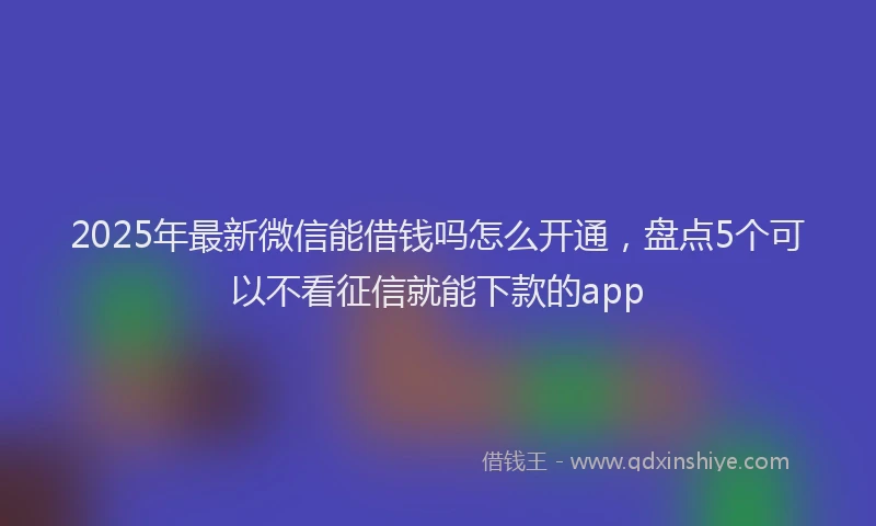 2025年最新微信能借钱吗怎么开通，盘点5个可以不看征信就能下款的app