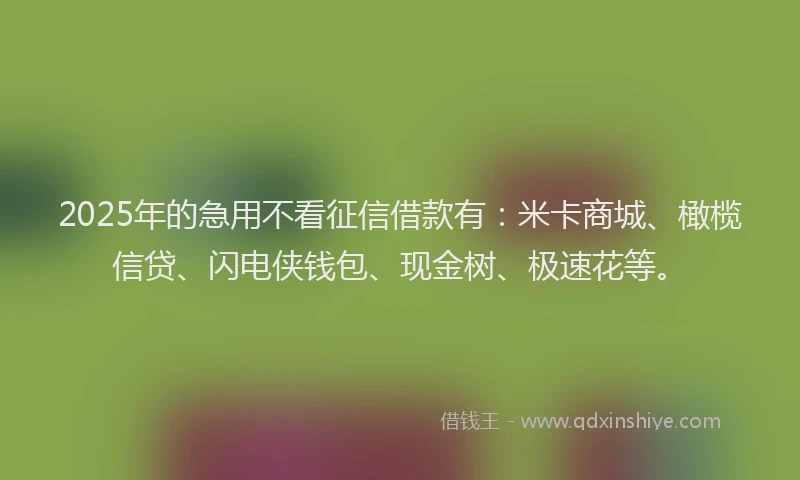 2025年的急用不看征信借款有：米卡商城、橄榄信贷、闪电侠钱包、现金树、极速花等。