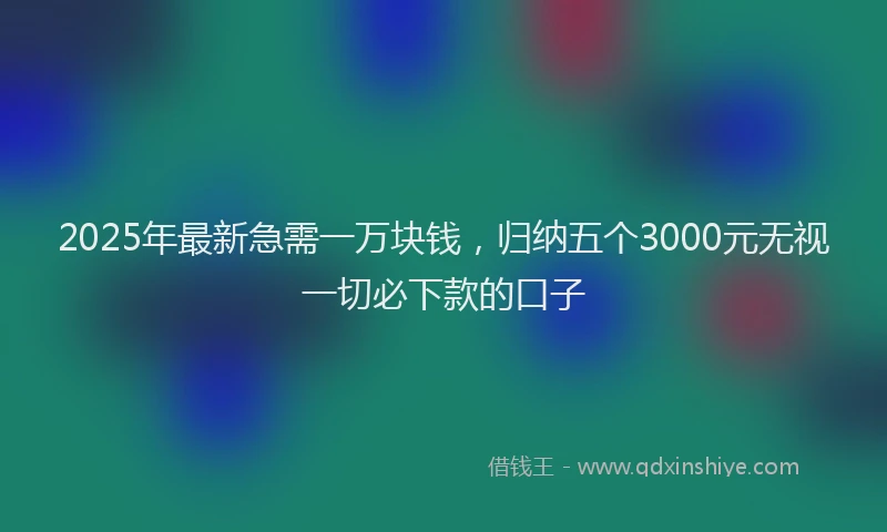 2025年最新急需一万块钱，归纳五个3000元无视一切必下款的口子