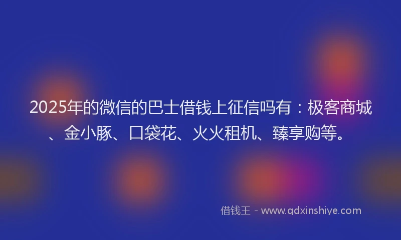2025年的微信的巴士借钱上征信吗有：极客商城、金小豚、口袋花、火火租机、臻享购等。