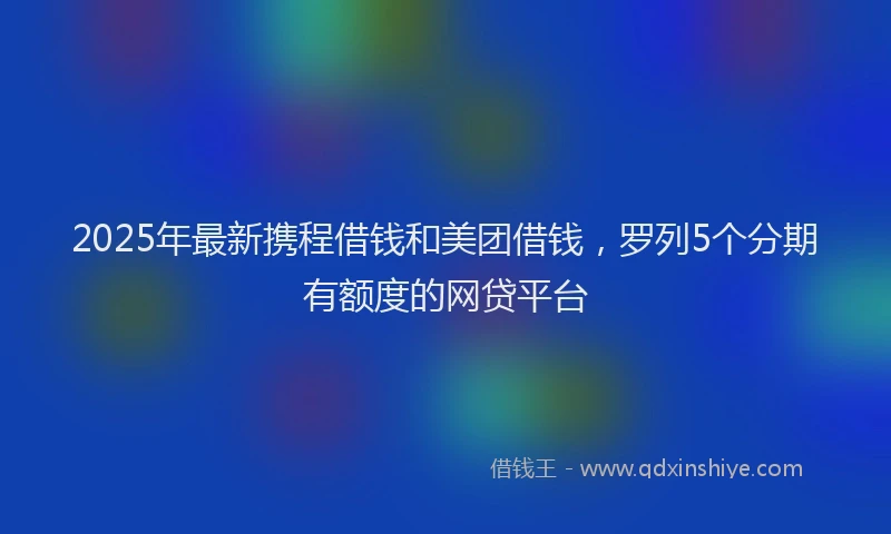 2025年最新携程借钱和美团借钱，罗列5个分期有额度的网贷平台