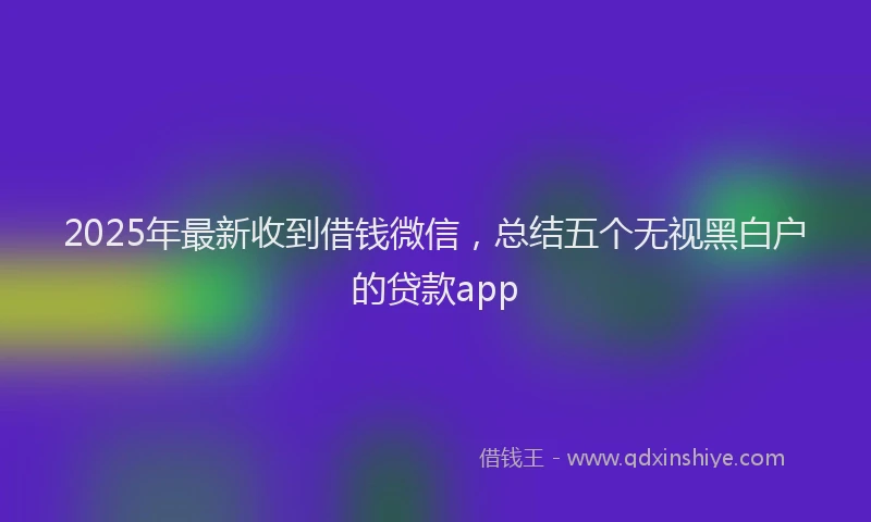 2025年最新收到借钱微信，总结五个无视黑白户的贷款app