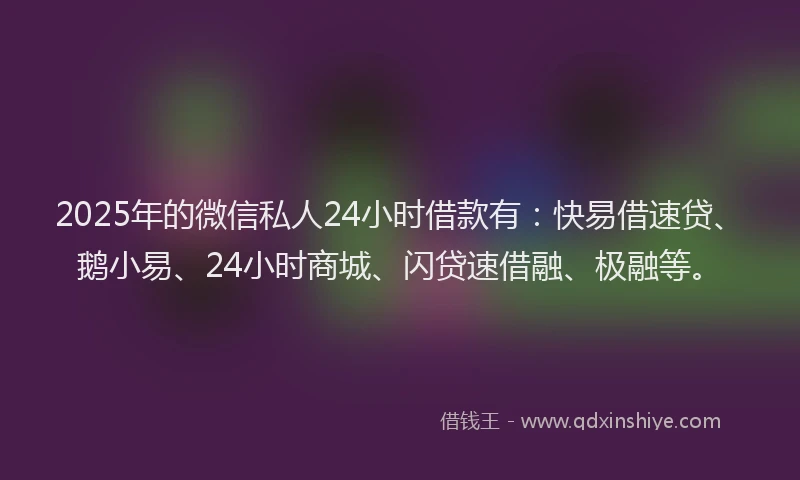 2025年的微信私人24小时借款有：快易借速贷、鹅小易、24小时商城、闪贷速借融、极融等。