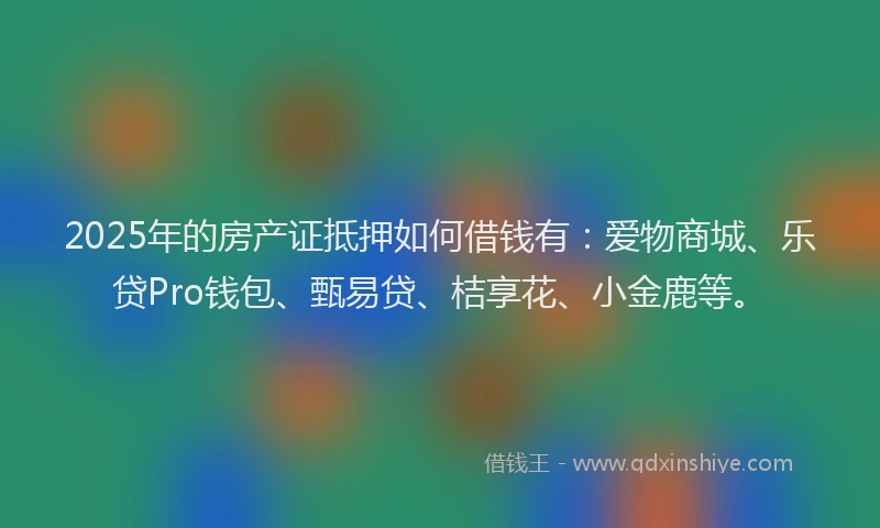 2025年的房产证抵押如何借钱有：爱物商城、乐贷Pro钱包、甄易贷、桔享花、小金鹿等。