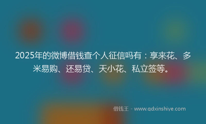 2025年的微博借钱查个人征信吗有：享来花、多米易购、还易贷、天小花、私立签等。