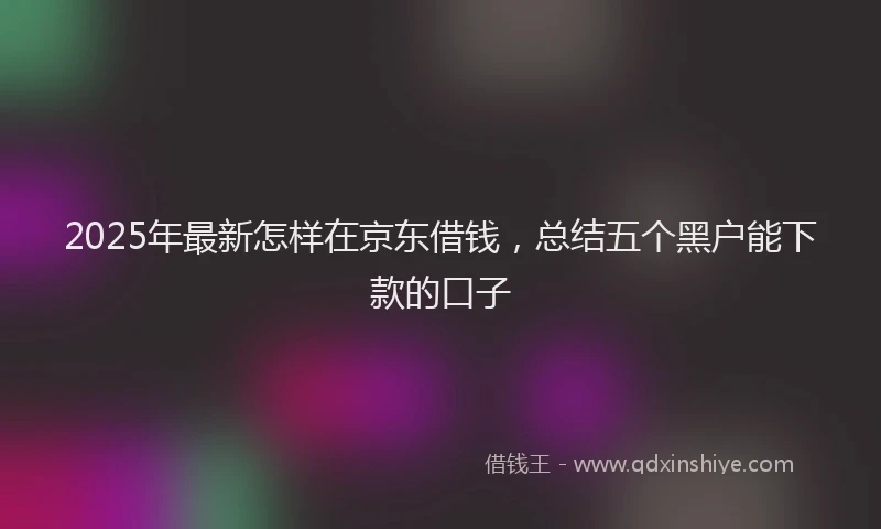 2025年最新怎样在京东借钱，总结五个黑户能下款的口子