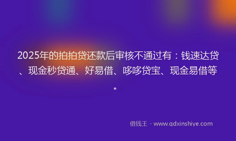 2025年的拍拍贷还款后审核不通过有：钱速达贷、现金秒贷通、好易借、哆哆贷宝、现金易借等。