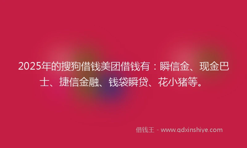 2025年的搜狗借钱美团借钱有：瞬信金、现金巴士、捷信金融、钱袋瞬贷、花小猪等。
