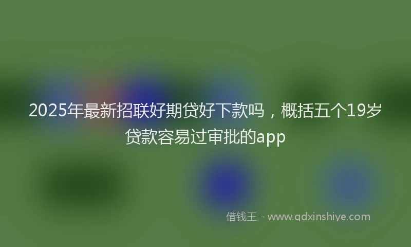 2025年最新招联好期贷好下款吗，概括五个19岁贷款容易过审批的app
