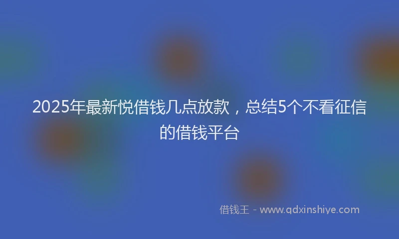2025年最新悦借钱几点放款，总结5个不看征信的借钱平台